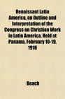 Renaissant Latin America an Outline and Interpretation of the Congress on Christian Work in Latin America Held at Panama February 1019 1916