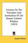 Lectures On The Principles And Institutions Of The Roman Catholic Religion