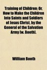 Training of Children Or How to Make the Children Into Saints and Soldiers of Jesus Christ by the General of the Salvation Army