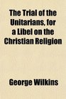 The Trial of the Unitarians for a Libel on the Christian Religion