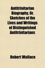 Antitrinitarian Biography Or Sketches of the Lives and Writings of Distinguished Antitrinitarians