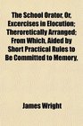 The School Orator Or Excercises in Elocution Theroretically Arranged From Which Aided by Short Practical Rules to Be Committed to Memory