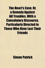 The Heart's Ease Or a Remedy Against All Troubles With a Consolatory Discourse Particularly Directed to Those Who Have Lost Their Friends