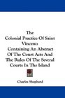 The Colonial Practice Of Saint Vincent Containing An Abstract Of The Court Acts And The Rules Of The Several Courts In The Island