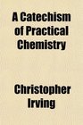A Catechism of Practical Chemistry