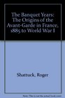 The Banquet Years The Origins of the AvantGarde in France 1885 to World War I