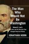 The Man Who Would Not be Washington Robert E Lee's Civil War and His Decision that Changed American History