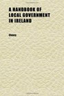 A Handbook of Local Government in Ireland Containing an Explanatory Introduction to the Local Government  Act 1898 Together With