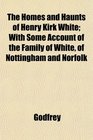 The Homes and Haunts of Henry Kirk White With Some Account of the Family of White of Nottingham and Norfolk