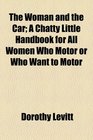 The Woman and the Car A Chatty Little Handbook for All Women Who Motor or Who Want to Motor