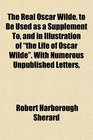 The Real Oscar Wilde to Be Used as a Supplement To and in Illustration of the Life of Oscar Wilde With Numerous Unpublished Letters