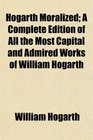 Hogarth Moralized A Complete Edition of All the Most Capital and Admired Works of William Hogarth