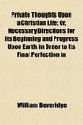 Private Thoughts Upon a Christian Life Or Necessary Directions for Its Beginning and Progress Upon Earth in Order to Its Final Perfection in