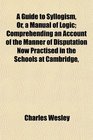 A Guide to Syllogism Or a Manual of Logic Comprehending an Account of the Manner of Disputation Now Practised in the Schools at Cambridge