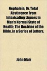Nephaleia Or Total Abstinence From Intoxicating Liquors in Man's Normal State of Health The Doctrine of the Bible in a Series of Letters