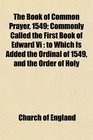 The Book of Common Prayer 1549 Commonly Called the First Book of Edward Vi to Which Is Added the Ordinal of 1549 and the Order of Holy