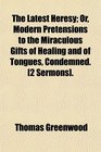 The Latest Heresy Or Modern Pretensions to the Miraculous Gifts of Healing and of Tongues Condemned