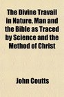 The Divine Travail in Nature Man and the Bible as Traced by Science and the Method of Christ