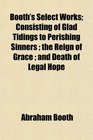 Booth's Select Works Consisting of Glad Tidings to Perishing Sinners  the Reign of Grace  and Death of Legal Hope