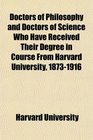 Doctors of Philosophy and Doctors of Science Who Have Received Their Degree in Course From Harvard University 18731916