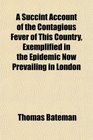 A Succint Account of the Contagious Fever of This Country Exemplified in the Epidemic Now Prevailing in London