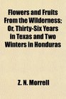 Flowers and Fruits From the Wilderness Or ThirtySix Years in Texas and Two Winters in Honduras