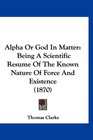 Alpha Or God In Matter Being A Scientific Resume Of The Known Nature Of Force And Existence