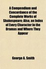 A Compendium and Concordance of the Complete Works of Shakespeare Also an Index of Every Character in the Dramas and Where They Appear