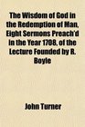The Wisdom of God in the Redemption of Man Eight Sermons Preach'd in the Year 1708 of the Lecture Founded by R Boyle