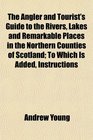 The Angler and Tourist's Guide to the Rivers Lakes and Remarkable Places in the Northern Counties of Scotland To Which Is Added Instructions