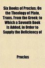 Six Books of Proclus On the Theology of Plato Trans From the Greek to Which a Seventh Book Is Added in Order to Supply the Deficiency of