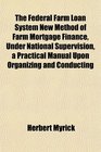 The Federal Farm Loan System New Method of Farm Mortgage Finance Under National Supervision a Practical Manual Upon Organizing and Conducting