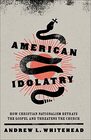 American Idolatry How Christian Nationalism Betrays the Gospel and Threatens the Church