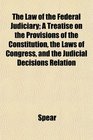 The Law of the Federal Judiciary A Treatise on the Provisions of the Constitution the Laws of Congress and the Judicial Decisions Relation