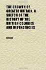 The Growth of Greater Britain a Sketch of the History of the British Colonies and Dependencies