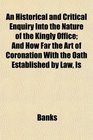 An Historical and Critical Enquiry Into the Nature of the Kingly Office And How Far the Art of Coronation With the Oath Established by Law Is