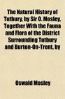 The Natural History of Tutbury by Sir O Mosley Together With the Fauna and Flora of the District Surrounding Tutbury and BurtonOnTrent by