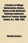 A Century of Village Unitarianism Being a History of the Reformed Christian  Church of Trenton Oneida County Ny 18031903