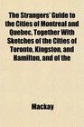 The Strangers' Guide to the Cities of Montreal and Quebec Together With Sketches of the Cities of Toronto Kingston and Hamilton and of the