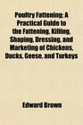 Poultry Fattening A Practical Guide to the Fattening Killing Shaping Dressing and Marketing of Chickens Ducks Geese and Turkeys