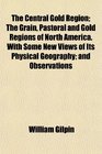 The Central Gold Region The Grain Pastoral and Gold Regions of North America With Some New Views of Its Physical Geography and Observations