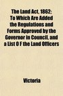 The Land Act 1862 To Which Are Added the Regulations and Forms Approved by the Governor in Council and a List O F the Land Officers