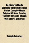 An History of Early Opinions Concerning Jesus Christ Compiled From Original Writers Proving That the Christian Church Was at First Unitarian  the Christian Church Was at First Unitarian