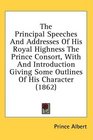 The Principal Speeches And Addresses Of His Royal Highness The Prince Consort With And Introduction Giving Some Outlines Of His Character