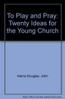 To Play and Pray Twenty Ideas for the Young Church