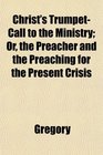 Christ's TrumpetCall to the Ministry Or the Preacher and the Preaching for the Present Crisis