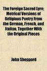 The Foreign Sacred Lyre Metrical Versions of Religious Poetry From the German French and Italian Together With the Original Pieces