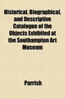 Historical Biographical and Descriptive Catalogue of the Objects Exhibited at the Southampton Art Museum