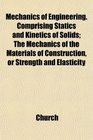 Mechanics of Engineering Comprising Statics and Kinetics of Solids The Mechanics of the Materials of Construction or Strength and Elasticity
