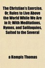 The Christian's Exercise Or Rules to Live Above the World While We Are in It With Meditations Hymns and Soliloquies Suited to the Several
